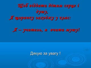 Дякую за увагу !Дякую за увагу !
Щоб віддати дітям серце іЩоб віддати дітям серце і
душу,душу,
Я щоранку заходжу у клас:Я щоранку заходжу у клас:
Я – учитель, я вчити мушу!Я – учитель, я вчити мушу!
 