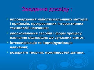 Завдання досвіду :Завдання досвіду :
 впровадження найоптимальніших методіввпровадження найоптимальніших методів
і прийомів, прогресивних інтерактивнихі прийомів, прогресивних інтерактивних
технологій навчання;технологій навчання;
 удосконалення засобів і форм процесуудосконалення засобів і форм процесу
навчання відповідно до сучасних вимог;навчання відповідно до сучасних вимог;
 інтенсифікація та індивідуалізаціяінтенсифікація та індивідуалізація
навчання;навчання;
 розкриття творчих можливостей дитини.розкриття творчих можливостей дитини.
 