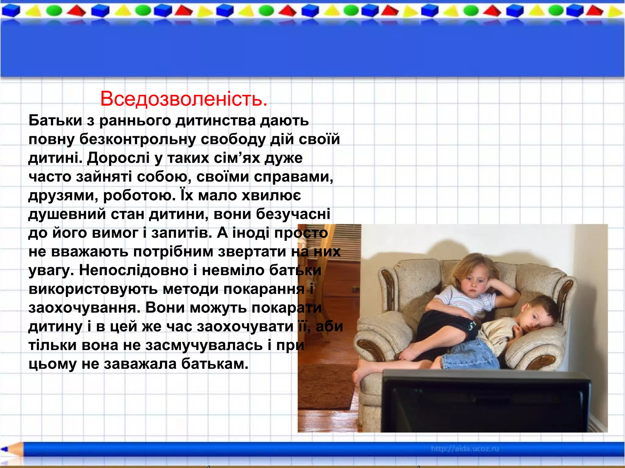 Вседозволеність.
Батьки з раннього дитинства дають
повну безконтрольну свободу дій своїй
дитині. Дорослі у таких сім’ях дуже
часто зайняті собою, своїми справами,
друзями, роботою. Їх мало хвилює
душевний стан дитини, вони безучасні
до його вимог і запитів. А іноді просто
не вважають потрібним звертати на них
увагу. Непослідовно і невміло батьки
використовують методи покарання і
заохочування. Вони можуть покарати
дитину і в цей же час заохочувати її, аби
тільки вона не засмучувалась і при
цьому не заважала батькам.
 