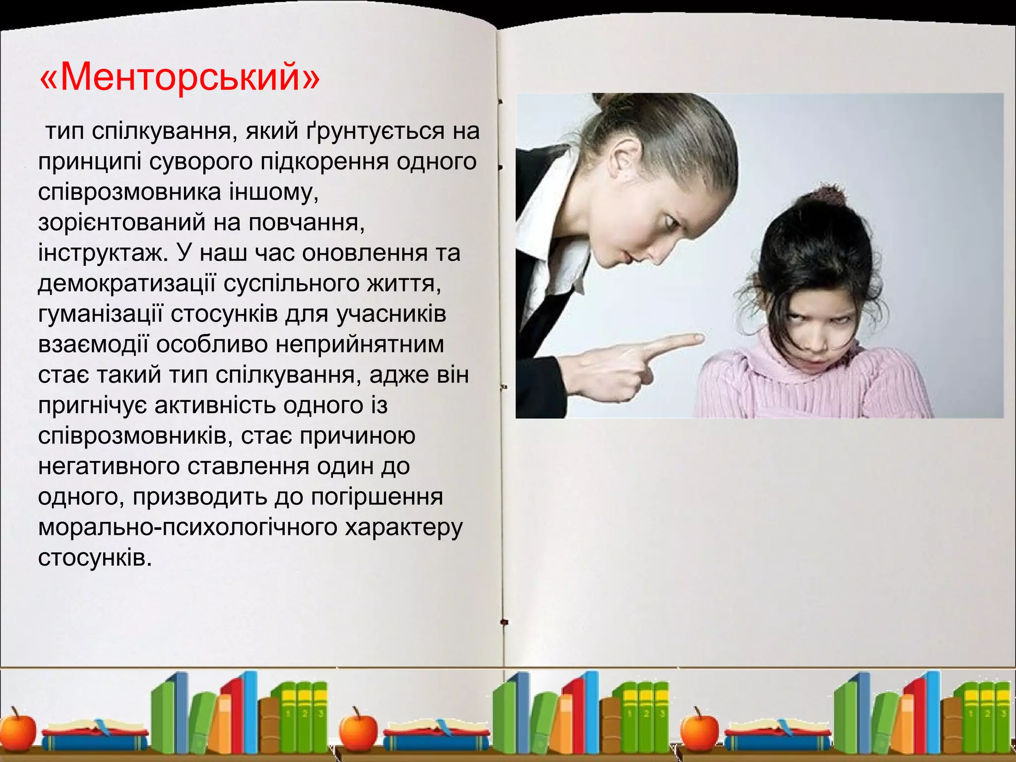 «Менторський»
тип спілкування, який ґрунтується на
принципі суворого підкорення одного
співрозмовника іншому,
зорієнтований на повчання,
інструктаж. У наш час оновлення та
демократизації суспільного життя,
гуманізації стосунків для учасників
взаємодії особливо неприйнятним
стає такий тип спілкування, адже він
пригнічує активність одного із
співрозмовників, стає причиною
негативного ставлення один до
одного, призводить до погіршення
морально-психологічного характеру
стосунків.
 