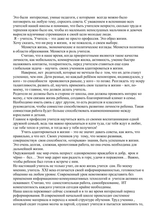 Это были интересные, умные педагоги, с которыми всегда можно было
поговорить на любую тему, спросить совета. С уважением я вспоминаю всех
учителей нашей школы и понимаю, что быть учителем непросто, сколько труда и
терпения нужно было им, чтобы из маленьких непослушных мальчиков и девочек
выросли вдумчивые стремящиеся к своей цели молодые люди.
Я – учитель. Учитель – это даже не просто профессия. Это образ жизни.
Хочу сказать, что ни разу в жизни, я не пожалела, о своем выборе.
Меняется жизнь, экономические и политические взгляды. Меняется политика
в области образования. Меняется и роль учителя.
Считаю, что в наше время, когда приоритетными являются такие качества
личности, как мобильность, коммерческая жилка, активность, умение быстро
налаживать контакты, толерантность, перед учителем ставиться еще одна
глобальная задача – научить своих учеников адаптироваться в жизни.
Наверное, нет родителей, которые не мечтали бы о том, что их дети станут
успешнее, чем они. Дети разные, но каждый ребёнок неповторим, индивидуален, у
кого - то способности проявляются раньше, у кого - то позже. Разглядеть эту искру
талантливости, развить её, научить применять свои таланты в жизни – вот, по-
моему, то главное, что должен делать учитель.
Родители не должны быть в стороне от школы, они должны проявлять интерес ко
всему, с чем связана жизнь ребенка, создавать благоприятный климат в семье.
Необходимо иметь связь с друг другом, то есть родителя и классного
руководителя, чтобы совместно способствовать развитию личности ребенка. Такая
совместная работа будет больше способствовать взаимопониманию между
взрослыми и детьми.
Главное в профессии учителя научиться жить со своими воспитанниками одной
дружной семьей, ведь так важно просыпаться и идти туда, где тебя ждут и любят,
где тебе тепло и уютно, и тогда все у тебя получится!
Учить адаптироваться в жизни – это не значит давать советы, как жить, что
правильно, а что нет. Своих учеников учу тому, что можно развивая,
совершенствуя свои способности, «открывая» знания, быть успешным в жизни.
Это очень долгая, сложная, кропотливая работа, но она очень необходима для
дальнейшей жизни.
Окружающий нас мир очень непрост: одновременно враждебен и добр, ярок и
чёрно – бел… Этот мир дарит нам радость и горе, удачи и поражения… Важно,
чтобы ребенок был готов к встрече с ним.
Но настоящий учитель не только учит, он всю жизнь учится сам. По моему
мнению, учитель XXI века отличается своей информированностью, готовностью к
общению на любом уровне. Современный урок невозможно представить без
применения информационно-коммуникативных технологий и учителя активно их
осваивают. Считаю, что самостоятельная работа, самообразование, ИТ
компетентность каждого учителя сегодня крайне необходимы.
Наша школа переживает сейчас сложный и в то же время интересный период
реформирования. В современной начальной школе происходит системное
обновление материала и переход к новой структуре обучения. Труд ученика ,
который сидит годами молча за партой, слушает учителя и пытается запомнить то,
 