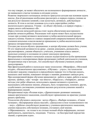 что ему говорят, не может обеспечить ни полноценного формирования личности ,
ни наивысшего счастья человека в ситуации успеха.
Развитие творческого потенциала личности трактуется сегодня как основная задача
школы. Для её реализации необходимо рассмотреть в первую очередь ученика не
как результат внешних влияний, а как целостную, активную, действующую
личность. В этом и состоит основная суть и цель перестройки учебно-
воспитательного процесса. Ученик – не объект обучения, а в первую очередь –
творец своего собственного «Я».
Перед учителем начальной школы стоит задача обеспечения всестороннего
развития личности ребёнка. Реализация этой задачи может быть осуществлена
только при условии активного включения в учебно-воспитательный процесс
каждого ученика. Одним из главных направлений совершенствования обучения
учеников начальных классов является применение в учебно-воспитательном
процессе интерактивных технологий.
Сегодня уже нельзя обучать традиционно; в центре обучения должен быть ученик.
От его творческой активности на уроке , умения доказывать, размышлять,
аргументировать, умения общаться с учителем, учениками класса зависит ,
насколько успешно и осознанно он усвоит школьную программу.
Интерактивное обучение в начальных классах осуществляется путём применения
фронтальных и кооперативных форм организации учебной деятельности учеников,
интерактивных игр и методов , что способствует обучению учеников умению
дискуссировать.
При фронтальной работе я использую такие технологии: «Микрофон», «Мозговой
штурм», «Незаконченное предложение», «Обучаясь – учусь», эти технологии
позволяют каждому учащемуся в определённом порядке что-то быстро сказать,
высказать своё мнение, повышают интерес к знаниям, развивают связную речь.
При кооперативной форме обучения применяются : работа в парах, работа в малых
группах, тройках, «два - четыре - все вместе», «Карусель», «Аквариум», данные
методы учат ребят общаться, использовать навыки активного слушателя,
высказывать собственное мнение, убеждать, быть толерантным, понимать других,
содействовать достижению учениками высоких результатов усвоения знаний и
формирования умений.
Интерактивные игры «Ролевая игра», «Драматизация» развивают внимание,
навыки критического мышления, способствуют применению на практике умения
решать проблемы.
Технологии обучения в дискуссии : метод «Пресс», «Выбери позицию», «Смени
позицию», «Беспрерывная шкала мыслей», «Дискуссия в стиле телевизионного ток
– шоу», «Дебаты» способствуют развитию у учеников критического мышления,
умения определять собственную позицию, отстаивать своё мнение.
« Образованность – не только и не столько полный объём информации, сколько
проблемность, оценочность, тенденция. Учитель – не бесстрастный передатчик
знаний, а проводник идеи».
 