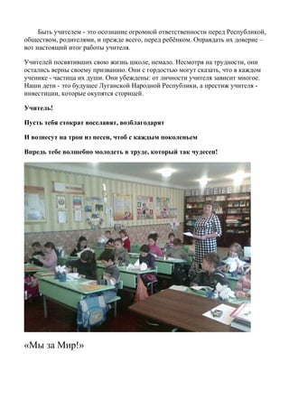 Быть учителем - это осознание огромной ответственности перед Республикой,
обществом, родителями, и прежде всего, перед ребёнком. Оправдать их доверие –
вот настоящий итог работы учителя.
Учителей посвятивших свою жизнь школе, немало. Несмотря на трудности, они
остались верны своему призванию. Они с гордостью могут сказать, что в каждом
ученике - частица их души. Они убеждены: от личности учителя зависит многое.
Наши дети - это будущее Луганской Народной Республики, а престиж учителя -
инвестиции, которые окупятся сторицей.
Учитель!
Пусть тебя стократ восславят, возблагодарят
И вознесут на трон из песен, чтоб с каждым поколеньем
Впредь тебе волшебно молодеть в труде, который так чудесен!
«Мы за Мир!»
 