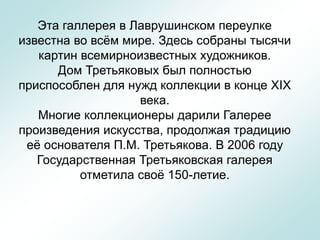 Эта галлерея в Лаврушинском переулке
известна во всём мире. Здесь собраны тысячи
картин всемирноизвестных художников.
Дом Третьяковых был полностью
приспособлен для нужд коллекции в конце XIX
века.
Многие коллекционеры дарили Галерее
произведения искусства, продолжая традицию
её основателя П.М. Третьякова. В 2006 году
Государственная Третьяковская галерея
отметила своё 150-летие.
 