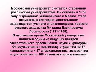 Московский университет считается старейшим
российским университетом. Он основан в 1755
году. Учреждение университета в Москве стало
возможным благодаря деятельности
выдающегося ученого-энциклопедиста, первого
русского академика Михаила Васильевича
Ломоносова (1711-1765).
В настоящее время Московский университет
является одним из ведущих центров
отечественного просвещения, науки и культуры.
Он осуществляет подготовку студентов по 27
направлениям и 57 специальностям, аспирантов
и докторантов по 168 научным специальностям.
 