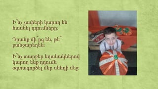 Ի՞նչ չափերի կարող են
հասնել դդումները։
Դրանք մի՞րգ են, թե՞
բանջարեղեն։
Ի՞նչ տարբեր եղանակներով
կարող ենք դդումն
օգտագործել մեր սննդի մեջ։
 