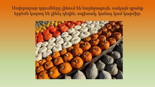 Սովորաբար դդումները լինում են նարնջագույն, սակայն դրանք
երբեմն կարող են լինել դեղին, սպիտակ, կանաչ կամ կարմիր։
 