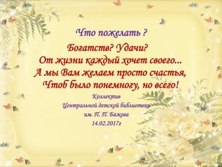 Что пожелать ?
Богатств? Удачи?
От жизни каждый хочет своего...
А мы Вам желаем просто счастья,
Чтоб было понемногу, но всего!
Коллектив
Центральной детской библиотеки
им. П. П. Бажова
14.02.2017г
 