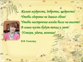 Желаю мудрости, доброты, щедрости!
Чтобы здоровье не давало сбоев!
Чтобы настроение всегда было на высоте!
В семье пусть будут тепло и уют!
Успехов, удачи, везения!
В.В. Глинских
 