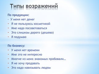 По продукции:
- У меня нет денег
- Я не пользуюсь косметикой
- Мне надо посоветоваться
- Это слишком дорого (дешево)
- Я подумаю
По бизнесу:
- У меня нет времени
- Мне это не интересно
- Многие из моих знакомых пробовали…
- Я не хочу продавать
- Это надо навязывать людям
 