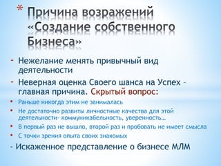 - Нежелание менять привычный вид
деятельности
- Неверная оценка Своего шанса на Успех –
главная причина. Скрытый вопрос:
• Раньше никогда этим не занималась
• Не достаточно развиты личностные качества для этой
деятельности- коммуникабельность, уверенность…
• В первый раз не вышло, второй раз и пробовать не имеет смысла
• С точки зрения опыта своих знакомых
- Искаженное представление о бизнесе МЛМ
*
 