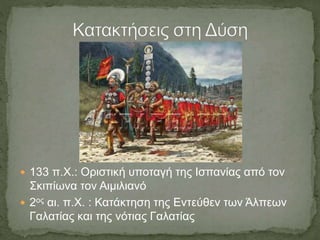  133 π.Χ.: Οριστική υποταγή της Ισπανίας από τον
Σκιπίωνα τον Αιμιλιανό
 2ος αι. π.Χ. : Κατάκτηση της Εντεύθεν των Άλπεων
Γαλατίας και της νότιας Γαλατίας
 