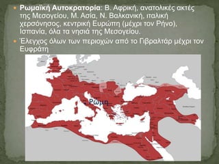  Ρωμαϊκή Αυτοκρατορία: Β. Αφρική, ανατολικές ακτές
της Μεσογείου, Μ. Ασία, Ν. Βαλκανική, ιταλική
χερσόνησος, κεντρική Ευρώπη (μέχρι τον Ρήνο),
Ισπανία, όλα τα νησιά της Μεσογείου.
 Έλεγχος όλων των περιοχών από το Γιβραλτάρ μέχρι τον
Ευφράτη
 