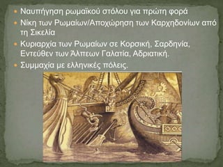  Ναυπήγηση ρωμαϊκού στόλου για πρώτη φορά
 Νίκη των Ρωμαίων/Αποχώρηση των Καρχηδονίων από
τη Σικελία
 Κυριαρχία των Ρωμαίων σε Κορσική, Σαρδηνία,
Εντεύθεν των Άλπεων Γαλατία, Αδριατική.
 Συμμαχία με ελληνικές πόλεις.
 