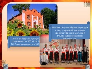 В селі діє будинок культури, який
розраховано на 300 місць. Якому в
2017 році виповнюється 100 – річчя.
Візитною карткою будинку культури
є етно – музичний, вокальний
колектив “Криниченька”, який
очолює художній керівник
Рябоконь О.В.
 