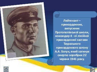 Лейтенант –
прикордонник,
випускник
Протопопівської школи,
командир 4 - ої лінійної
прикордонної застави
Тауразького
прикордонного загону
А.А. Богун, який загинув
смертю хоробрих 22
червня 1941 року.
 