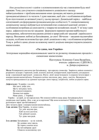 Ідея громадянськості є однією з основоположнихпід час становлення будь-якої
держави. Тому для сучасного спеціалізованного дошкільного закладу
найактуальнішою є проблема виховання юних громадян, якімають розвинені
громадянськіцінності та чесноти. І дуже важливо, щоб діти з особливимипотребами
були підготовлені до активної участі у цьомупроцесі. Дошкільний період – найбільш
сензитивний для формування громадянськихрис особистості. У спеціалізованному
дошкільному закладі відбувається початковийетап соціальної адаптації дитини з
особливимипотребамидо умов життя у товаристві незнайомих людей. У зв’язкуз цим
перед дефектологом постаєзавдання: формувати первинні прояви майбутнього
громадянина, забезпечитивходження дитини в природнійсвіт традицій українського
народу. Виховання любовідо Батьківщини, до своєї Вітчизни – завдання надзвичайно
складне, особливо колимова йде про дітей дошкільного віку з особливимипотребами.
Тому в роботіз цими дітьми на кожномузанятті доцільно використовуватиелементи
мнемотехніки.
«Ти єдина, моя Україна»
Інтегроване корекційно-відновлювальне заняття по розвитку пізнавальних процесів з
елементами мнемотехніки
Підготувала: Клименко Ганна Валеріївна,
вчитель- дефектолог, СДНЗ №13,
м. Дніпродзержинськ
Мета: Розширювати уявлення про Батьківщину, про народну символіку. Закріпити вміння називати і
розрізняти кольори ( червоний, синій, зелений, жовтий, помаранчевий, коричневий), узгоджувати
колір з відповідной картинкой - символом. Вчити дітей запам’ятовувати та виразно читати вірші з
використанням мнемотаблиць. Розвивати логічне мислення, уяву, увагу, пам’ять. Виховувати
почуття принадлежності до духовної культури свого народу, патріотизм, любов до рідного краю.
Дефектолог: Та країна є на світі,
Мої милі, добрі діти,
Що її, мов рідну мати,
Ви повинні поважати.
Називається країна
Наша рідна…( Україна)
Україна – це край, де ми народилися. Ми повиннілюбити нашу рідну Батьківщину,бути
патріотами своєї країни. Діти, а що це за картинки? Що вони позначають? Мабуть вони допомагають
розповідати вірші про Батьківщину?
Діти читають вірші з використанням мнемотаблиць.
1-ша дитина: Моя Україна, ти земле єдина.
Тут усім веселка грає,
Хліб на полі достигає.
Гай дубовий зеленіє.
Тут душа моя радіє.
2-га дитина: Батьківщина – це ліс осінній,
Це домівка моя,і школа,
Це горяче сонячне коло.
Це мої найкращі друзі
І бджола на весняному лузі.
 