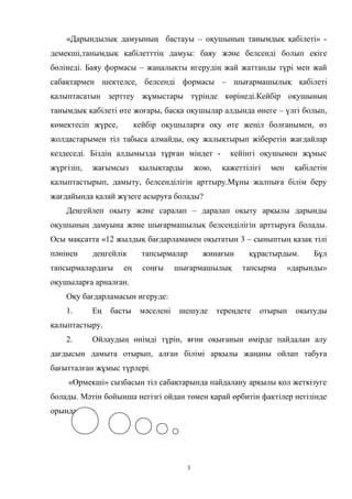 «Дарындылық дамуының бастауы – оқушының танымдық қабілеті» -
демекші,танымдық қабілетттің дамуы: баяу және белсенді болып екіге
бөлінеді. Баяу формасы – жаңалықты игерудің жай жаттанды түрі мен жай
сабақтармен шектелсе, белсенді формасы – шығармашылық қабілеті
қалыптасатын зерттеу жұмыстары түрінде көрінеді.Кейбір оқушының
танымдық қабілеті өте жоғары, басқа оқушылар алдында өнеге – үлгі болып,
көмектесіп жүрсе, кейбір оқушыларға оқу өте жеңіл болғанымен, өз
жолдастарымен тіл табыса алмайды, оқу жалықтырып жіберетін жағдайлар
кездеседі. Біздің алдымызда тұрған міндет - кейінгі оқушымен жұмыс
жүргізіп, жағымсыз қылықтарды жою, қажеттілігі мен қабілетін
қалыптастырып, дамыту, белсенділігін арттыру.Мұны жалпыға білім беру
жағдайында қалай жүзеге асыруға болады?
Деңгейлеп оқыту және саралап – даралап оқыту арқылы дарынды
оқушының дамуына және шығармашылық белсенділігін арттыруға болады.
Осы мақсатта «12 жылдық бағдарламамен оқытатын 3 – сыныптың қазақ тілі
пәнінен деңгейлік тапсырмалар жинағын құрастырдым. Бұл
тапсырмалардағы ең соңғы шығармашылық тапсырма «дарынды»
оқушыларға арналған.
Оқу бағдарламасын игеруде:
1. Ең басты мәселені шешуде тереңдете отырып оқытуды
қалыптастыру.
2. Ойлаудың өнімді түрін, яғни оқығанын өмірде пайдалан алу
дағдысын дамыта отырып, алған білімі арқылы жаңаны ойлап табуға
бағытталған жұмыс түрлері.
«Өрмекші» сызбасын тіл сабақтарында пайдалану арқылы қол жеткізуге
болады. Мәтін бойынша негізгі ойдан төмен қарай өрбитін фактілер негізінде
орындалады.
3
 