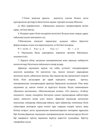 3.Үнемі жаңалық арқылы дамытуға, алатын білімге деген
құштарлығын арттыруға бағытталған жұмыс түрлерін қолдану.Мысалы:
а) «Күн күркірегенде» , «Ормандағы демалыс» тақырыптарына әңгіме
құрау, мәтінді аяқтау;
4. Өздеріне қажет білім көздерінің жеткілікті болуын және оларды дұрыс
пайдалана алуын қамтамасыз ету.
5.Математика пәніндегі периметрді, ауданды табуға берілетін
формулаларды алдын ала қорытындылап, өз бетімен шығарды.
Р т = (а+b) · 2 Р ш = а · 4 S ш = a ² Sт = а · b
6. Оқушының басқа адамдармен, қоршаған ортамен байланысы,
мәдениеттілігі.
7. Күрделі ойлау дағдысын шығармашылық және орындау шеберлігін
қалыптастыру бағытында пайдалануға назар аудару.
Дарынды оқушымен жұмыс тек сабақ үстіндегі тапсырмалармен
шектеліп қалмайды. Ол мектептен тыс, мектеп ішіндегі шаралармен
жалғасын тауып, сабақтасып жатады. Бұл жұмыстар оқу процесіндегі игерген
білім, білік дағдыларын әрі қарай тереңдңтң отырып, зерттеу,
шығармашылық тапсырмаларды орындау барысында қолданады. Оны жеке
оқушымен де, шағын топпен де жүргізуге болады. Біздің гимназиядағы
«Қызықты математика», «Математикалық логика», «Тіл дамыту», «Сөйлеу
мәдениеті» таңдау пәндерінің бастауыш сынып оқушыларның қабілеттерін
ашып, дамытуға қосар үлесі шексіз. Дарынды оқушылар қатысатын
көңілділер, тапқырлар, ойшылдар сайысы, түрлі үйірмелер, олимпиада, білім
сайыстарын жоспарлы түрде өткізіп тұру олардың өздерін тануға, жаңа
білімді игеруге деген құлшынысын қалыптастыратын таптырмас құралдың
бірі болмақ.Дарынды оқушының шығармашылығын қалыптастыруда белгілі
бір тақырыпта зерттеу жұмысын жүргізу қажеттігі туындайды. Зерттеу
тақырыбын алуда:
4
 