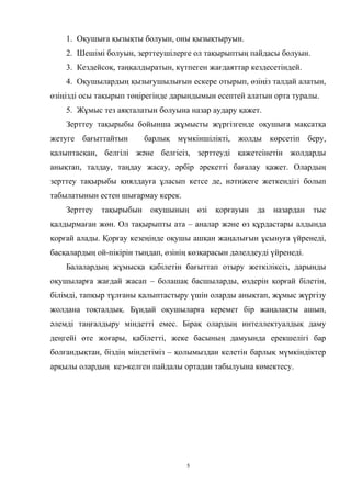 1. Оқушыға қызықты болуын, оны қызықтыруын.
2. Шешімі болуын, зерттеушілерге ол тақырыптың пайдасы болуын.
3. Кездейсоқ, таңқалдыратын, күтпеген жағдаяттар кездесетіндей.
4. Оқушылардың қызығушылығын ескере отырып, өзіңіз талдай алатын,
өзіңізді осы тақырып төңірегінде дарындымын есептей алатын орта туралы.
5. Жұмыс тез аяқталатын болуына назар аудару қажет.
Зерттеу тақырыбы бойынша жұмысты жүргізгенде оқушыға мақсатқа
жетуге бағыттайтын барлық мүмкіншілікті, жолды көрсетіп беру,
қалыптасқан, белгілі және белгісіз, зерттеуді қажетсінетін жолдарды
анықтап, талдау, таңдау жасау, әрбір әрекетті бағалау қажет. Олардың
зерттеу тақырыбы қиялдауға ұласып кетсе де, нәтижеге жеткендігі болып
табылатынын естен шығармау керек.
Зерттеу тақырыбын оқушының өзі қорғауын да назардан тыс
қалдырмаған жөн. Ол тақырыпты ата – аналар және өз құрдастары алдында
қорғай алады. Қорғау кезеңінде оқушы ашқан жаңалығын ұсынуға үйренеді,
басқалардың ой-пікірін тыңдап, өзінің көзқарасын дәлелдеуді үйренеді.
Балалардың жұмысқа қабілетін бағыттап отыру жеткіліксіз, дарынды
оқушыларға жағдай жасап – болашақ басшыларды, өздерін қорғай білетін,
білімді, тапқыр тұлғаны қалыптастыру үшін оларды анықтап, жұмыс жүргізу
жолдана тоқталдық. Бұндай оқушыларға керемет бір жаңалақты ашып,
әлемді таңғалдыру міндетті емес. Бірақ олардың интеллектуалдық даму
деңгейі өте жоғары, қабілетті, жеке басының дамуында ерекшелігі бар
болғандықтан, біздің міндетіміз – қолымыздан келетін барлық мүмкіндіктер
арқылы олардың кез-келген пайдалы ортадан табылуына көмектесу.
5
 