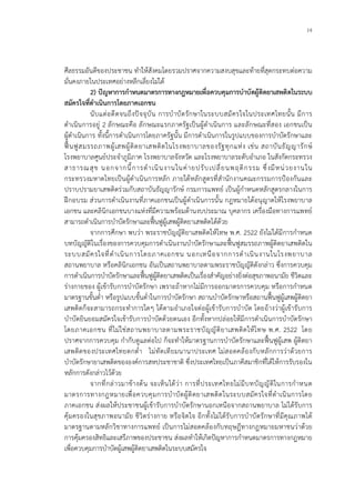14
ศีลธรรมอันดีของประชาชน ทําใหสังคมโดยรวมปราศจากความสงบสุขและทายที่สุดกระทบตอความ
มั่นคงภายในประเทศอยางหลีกเลี่ยงไมได
2) ปญหาการกําหนดมาตรการทางกฎหมายเพื่อควบคุมการบําบัดผูติดยาเสพติดในระบบ
สมัครใจที่ดําเนินการโดยภาคเอกชน
นับแตอดีตจนถึงปจจุบัน การบําบัดรักษาในระบบสมัครใจในประเทศไทยนั้น มีการ
ดําเนินการอยู 2 ลักษณะคือ ลักษณะแรกภาครัฐเปนผูดําเนินการ และลักษณะที่สอง เอกชนเปน
ผูดําเนินการ ทั้งนี้การดําเนินการโดยภาครัฐนั้น มีการดําเนินการในรูปแบบของการบําบัดรักษาและ
ฟนฟูสมรรถภาพผูเสพผูติดยาเสพติดในโรงพยาบาลของรัฐทุกแหง เชน สถาบันธัญญารักษ
โรงพยาบาลศูนยประจําภูมิภาค โรงพยาบาลจังหวัด และโรงพยาบาลระดับอําเภอ ในสังกัดกระทรวง
สาธารณสุข นอกจากนี้การดําเนินงานในคายปรับเปลี่ยนพฤติกรรม ซึ่งมีหนวยงานใน
กระทรวงมหาดไทยเปนผูดําเนินการหลัก ภายใตหลักสูตรที่สํานักงานคณะกรรมการปองกันและ
ปราบปรามยาเสพติดรวมกับสถาบันธัญญารักษ กรมการแพทย เปนผูกําหนดหลักสูตรกลางในการ
ฝกอบรม สวนการดําเนินงานที่ภาคเอกชนเปนผูดําเนินการนั้น กฎหมายไดอนุญาตใหโรงพยาบาล
เอกชน และคลินิกเอกชนบางแหงที่มีความพรอมดานงบประมาณ บุคลากร เครื่องมือทางการแพทย
สามารถดําเนินการบําบัดรักษาและฟนฟูผูเสพผูติดยาเสพติดไดดวย
จากการศึกษา พบวา พระราชบัญญัติยาเสพติดใหโทษ พ.ศ. 2522 ยังไมไดมีการกําหนด
บทบัญญัติในเรื่องของการควบคุมการดําเนินงานบําบัดรักษาและฟนฟูสมรรถภาพผูติดยาเสพติดใน
ระบบสมัครใจที่ดําเนินการโดยภาคเอกชน นอกเหนือจากการดําเนินงานในโรงพยาบาล
สถานพยาบาล หรือคลินิกเอกชน อันเปนสถานพยาบาลตามพระราชบัญญัติดังกลาว ซึ่งการควบคุม
การดําเนินการบําบัดรักษาและฟนฟูผูติดยาเสพติดเปนเรื่องสําคัญอยางยิ่งตอสุขภาพอนามัย ชีวิตและ
รางกายของ ผูเขารับการบําบัดรักษา เพราะถาหากไมมีการออกมาตรการควบคุม หรือการกําหนด
มาตรฐานขั้นต่ํา หรือรูปแบบขั้นต่ําในการบําบัดรักษา สถานบําบัดรักษาหรือสถานฟนฟูผูเสพผูติดยา
เสพติดก็จะสามารถกระทําการใดๆ ไดตามอําเภอใจตอผูเขารับการบําบัด โดยอางวาผูเขารับการ
บําบัดยินยอมสมัครใจเขารับการบําบัดดวยตนเอง อีกทั้งหากปลอยใหมีการดําเนินการบําบัดรักษา
โดยภาคเอกชน ที่ไมใชสถานพยาบาลตามพระราชบัญญัติยาเสพติดใหโทษ พ.ศ. 2522 โดย
ปราศจากการควบคุม กํากับดูแลตอไป ก็จะทําใหมาตรฐานการบําบัดรักษาและฟนฟูผูเสพ ผูติดยา
เสพติดของประเทศไทยตกต่ํา ไมทัดเทียมนานาประเทศ ไมสอดคลองกับหลักการวาดวยการ
บําบัดรักษายาเสพติดขององคการสหประชาชาติ ซึ่งประเทศไทยเปนภาคีสมาชิกที่ไดใหการรับรองใน
หลักการดังกลาวไวดวย
จากที่กลาวมาขางตน จะเห็นไดวา การที่ประเทศไทยไมมีบทบัญญัติในการกําหนด
มาตรการทางกฎหมายเพื่อควบคุมการบําบัดผูติดยาเสพติดในระบบสมัครใจที่ดําเนินการโดย
ภาคเอกชน สงผลใหประชาชนผูเขารับการบําบัดรักษานอกเหนือจากสถานพยาบาล ไมไดรับการ
คุมครองในสุขภาพอนามัย ชีวิตรางกาย หรือจิตใจ อีกทั้งไมไดรับการบําบัดรักษาที่มีคุณภาพได
มาตรฐานตามหลักวิชาทางการแพทย เปนการไมสอดคลองกับทฤษฎีทางกฎหมายมหาชนวาดวย
การคุมครองสิทธิและเสรีภาพของประชาชน สงผลทําใหเกิดปญหาการกําหนดมาตรการทางกฎหมาย
เพื่อควบคุมการบําบัดผูเสพผูติดยาเสพติดในระบบสมัครใจ
 