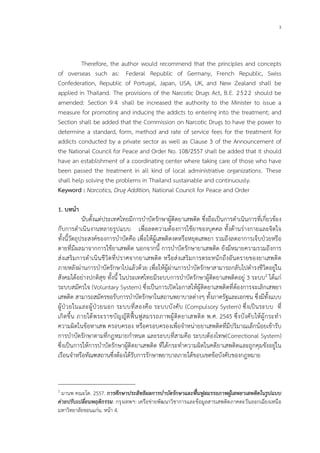 3
Therefore, the author would recommend that the principles and concepts
of overseas such as: Federal Republic of Germany, French Republic, Swiss
Confederation, Republic of Portugal, Japan, USA, UK, and New Zealand shall be
applied in Thailand. The provisions of the Narcotic Drugs Act, B.E. 2522 should be
amended: Section 9 4 shall be increased the authority to the Minister to issue a
measure for promoting and inducing the addicts to entering into the treatment; and
Section shall be added that the Commission on Narcotic Drugs to have the power to
determine a standard, form, method and rate of service fees for the treatment for
addicts conducted by a private sector as well as Clause 3 of the Announcement of
the National Council for Peace and Order No. 108/2557 shall be added that it should
have an establishment of a coordinating center where taking care of those who have
been passed the treatment in all kind of local administrative organizations. These
shall help solving the problems in Thailand sustainable and continuously.
Keyword : Narcotics, Drug Addition, National Council for Peace and Order
1. บทนํา
นับตั้งแตประเทศไทยมีการบําบัดรักษาผูติดยาเสพติด ซึ่งถือเปนการดําเนินการที่เกี่ยวของ
กับการดําเนินงานหลายรูปแบบ เพื่อลดความตองการใชยาของบุคคล ทั้งดานรางกายและจิตใจ
ทั้งนี้วัตถุประสงคของการบําบัดคือ เพื่อใหผูเสพติดงดหรือหยุดเสพยา รวมถึงลดอาการเจ็บปวยหรือ
ตายที่มีผลมาจากการใชยาเสพติด นอกจากนี้ การบําบัดรักษายาเสพติด ยังมีหมายความรวมถึงการ
สงเสริมการดําเนินชีวิตที่ปราศจากยาเสพติด หรือสงเสริมการตระหนักถึงอันตรายของยาเสพติด
ภายหลังผานการบําบัดรักษาไปแลวดวย เพื่อใหผูผานการบําบัดรักษาสามารถกลับไปดํารงชีวิตอยูใน
สังคมไดอยางปกติสุข ทั้งนี้ ในประเทศไทยมีระบบการบําบัดรักษาผูติดยาเสพติดอยู 3 ระบบ2 ไดแก
ระบบสมัครใจ (Voluntary System) ซึ่งเปนการเปดโอกาสใหผูติดยาเสพติดที่ตองการจะเลิกเสพยา
เสพติด สามารถสมัครขอรับการบําบัดรักษาในสถานพยาบาลตางๆ ทั้งภาครัฐและเอกชน ซึ่งมีทั้งแบบ
ผูปวยในและผูปวยนอก ระบบที่สองคือ ระบบบังคับ (Compulsory System) ซึ่งเปนระบบ ที่
เกิดขึ้น ภายใตพระราชบัญญัติฟนฟูสมรรถภาพผูติดยาเสพติด พ.ศ. 2545 ซึ่งบังคับใหผูกระทํา
ความผิดในขอหาเสพ ครอบครอง หรือครอบครองเพื่อจําหนายยาเสพติดที่มีปริมาณเล็กนอยเขารับ
การบําบัดรักษาตามที่กฎหมายกําหนด และระบบที่สามคือ ระบบตองโทษ(Correctional System)
ซึ่งเปนการใหการบําบัดรักษาผูติดยาเสพติด ที่ไดกระทําความผิดในคดียาเสพติดและถูกคุมขังอยูใน
เรือนจําหรือทัณฑสถานซึ่งตองไดรับการรักษาพยาบาลภายใตขอบเขตขอบังคับของกฎหมาย
2
มานพ คณะโต. 2557. การศึกษาประสิทธิผลการบําบัดรักษาและฟนฟูสมรรถภาพผูเสพยาเสพติดในรูปแบบ
คายปรับเปลี่ยนพฤติกรรม. กรุงเทพฯ: เครือขายพัฒนาวิชาการและขอมูลสารเสพติดภาคตะวันออกเฉียงเหนือ
มหาวิทยาลัยขอนแกน. หนา 4.
 