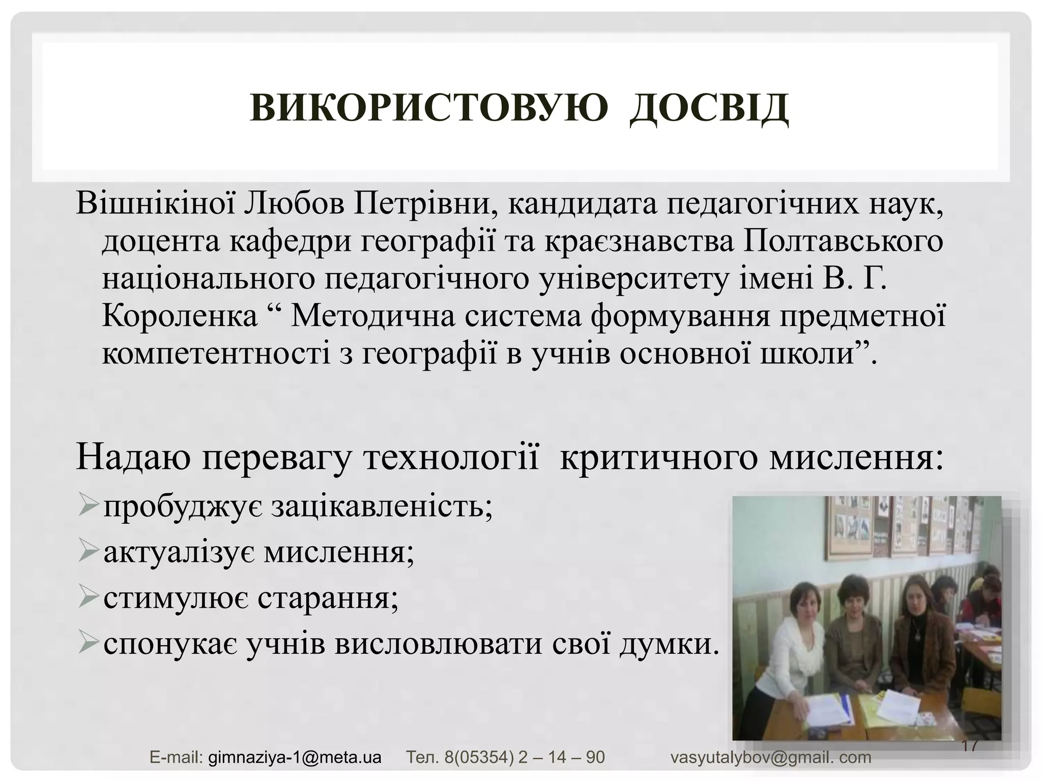 ВИКОРИСТОВУЮ ДОСВІД
Вішнікіної Любов Петрівни, кандидата педагогічних наук,
доцента кафедри географії та краєзнавства Полтавського
національного педагогічного університету імені В. Г.
Короленка “ Методична система формування предметної
компетентності з географії в учнів основної школи”.
Надаю перевагу технології критичного мислення:
пробуджує зацікавленість;
актуалізує мислення;
стимулює старання;
спонукає учнів висловлювати свої думки.
17
Е-mail: gimnaziya-1@meta.ua Тел. 8(05354) 2 – 14 – 90 vasyutalybov@gmail. com
 