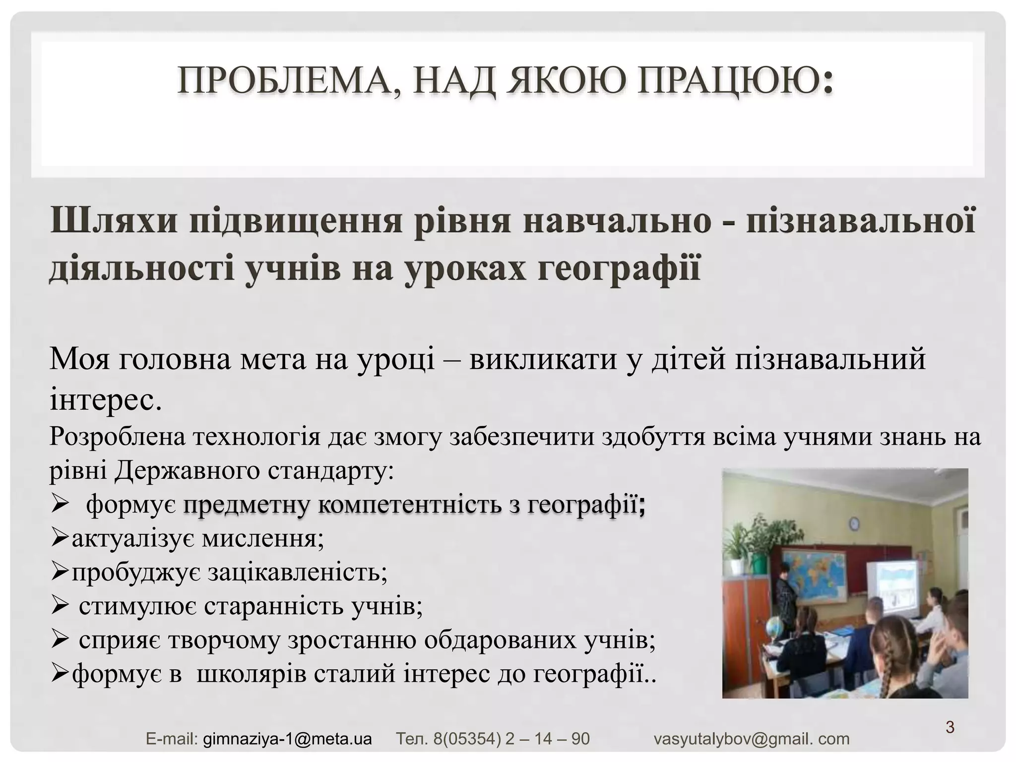 ПРОБЛЕМА, НАД ЯКОЮ ПРАЦЮЮ:
3
Шляхи підвищення рівня навчально - пізнавальної
діяльності учнів на уроках географії
Моя головна мета на уроці – викликати у дітей пізнавальний
інтерес.
Розроблена технологія дає змогу забезпечити здобуття всіма учнями знань на
рівні Державного стандарту:
 формує предметну компетентність з географії;
актуалізує мислення;
пробуджує зацікавленість;
 стимулює старанність учнів;
 сприяє творчому зростанню обдарованих учнів;
формує в школярів сталий інтерес до географії..
Е-mail: gimnaziya-1@meta.ua Тел. 8(05354) 2 – 14 – 90 vasyutalybov@gmail. com
 