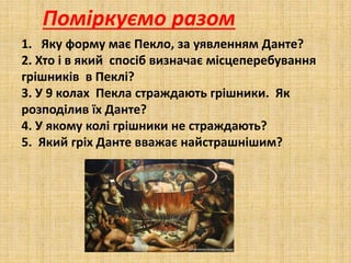 Поміркуємо разом
1. Яку форму має Пекло, за уявленням Данте?
2. Хто і в який спосіб визначає місцеперебування
грішників в Пеклі?
3. У 9 колах Пекла страждають грішники. Як
розподілив їх Данте?
4. У якому колі грішники не страждають?
5. Який гріх Данте вважає найстрашнішим?
 