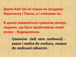 Данте Аліг’єрі не тільки не засуджує
Франческу і Паоло, а і співчуває їм.
В цьому виявляється гуманізм автора -
людини, що була провісником нової
епохи – Відродження.
Гуманізм -(від лат. людяний) -
увага і любов до людини, повага
до людської гідності.
 