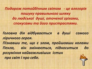 Подорож потойбічним світом - це алегорія
пошуку правильного шляху
до людської душі, оточеної гріхами,
спокусами та його пристрастями.
Головна дія відбувається в душі самого
ліричного героя.
Пізнавши те, що є злом, пройшовши колами
Пекла, він змінюється, підноситься до
розуміння найважливіших істин
про світ і про себе.
 