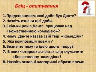 Бліц - опитування
1.Представником якої доби був Данте?
2.Назвіть ознаки цієї доби.
3.Скільки років Данте працював над
«Божественною комедією»?
4.Чому Данте назвав свій твір «Комедія»?
5. Яка композиція поеми ?
6.Визначте тему та ідею цього твору?.
7. В яких чотирьох аспектах слід тлумачити
«Божественну комедію»?
8. Назвіть основні алегоричні образи поеми.
 