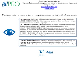 Некоммерческое партнерство
«Русское общество содействия развитию биометрических технологий, систем и
коммуникаций»
www.rusbiometrics.com
www.tk098.ru
1. ГОСТ ISO/IEC 2382-37–2016 Информационные технологии . Словарь. Часть 37. Биометрия;
2. ГОСТ ISO/IEC 19794-1–2015 Информационные технологии. Биометрия. Форматы обмена
биометрическими данными. Часть 1. Структура;
3. ГОСТ Р ИСО/МЭК 19794-6–2014 Информационные технологии. Биометрия. Форматы обмена
биометрическими данными. Часть 6. Данные изображения радужной оболочки глаза;
4. ГОСТ Р ИСО/МЭК 29109-6–2016 Информационные технологии. Биометрия. Методология
испытаний на соответствие форматам обмена биометрическими данными, определенным в
комплексе стандартов ИСО/МЭК 19794. Часть 6. Данные изображения радужной оболочки глаза;
5. ГОСТ Р ИСО/МЭК 29794-1–2012 Информационные технологии. Биометрия. Качество
биометрических образцов. Часть 1. Структура.
1. ISO/IEC 29794-6:2015 Information technology -- Biometric sample quality -- Part 6: Iris image data;
2. ISO/IEC TR 30125:2016 Information technology -- Biometrics used with mobile devices;
3. ISO/IEC 30107-1:2016 Information technology -- Biometric presentation attack detection -- Part 1:
Framework.
Биометрические стандарты для систем распознавания по радужной оболочке глаза
 