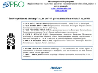 1. ISO/IEC 24779-9:2015 Information technology -- Cross-jurisdictional and societal aspects of
implementation of biometric technologies -- Pictograms, icons and symbols for use with biometric
systems -- Part 9: Vascular applications;
2. ISO/IEC 30107-1:2016 Information technology -- Biometric presentation attack detection -- Part 1:
Framework.
Некоммерческое партнерство
«Русское общество содействия развитию биометрических технологий, систем и
коммуникаций»
www.rusbiometrics.com
www.tk098.ru
1. ГОСТ ISO/IEC 2382-37–2016 Информационные технологии. Словарь. Часть 37. Биометрия;
2. ГОСТ ISO/IEC 19794-1–2015 Информационные технологии. Биометрия. Форматы обмена
биометрическими данными. Часть 1. Структура;
3. ГОСТ Р ИСО/МЭК 19794-9–2015 Информационные технологии. Биометрия. Форматы обмена
биометрическими данными. Часть 9. Данные изображения сосудистого русла;
4. ГОСТ Р ИСО/МЭК 29109-9 Информационные технологии. Биометрия. Методология
испытаний на соответствие форматам обмена биометрическими данными, определенным в
комплексе стандартов ИСО/МЭК 19794. Часть 9. Данные изображения сосудистого русла;
5. ГОСТ Р ИСО/МЭК 29794-1–2012 Информационные технологии. Биометрия. Качество
биометрических образцов. Часть 1. Структура.
Биометрические стандарты для систем распознавания по венам ладоней
 