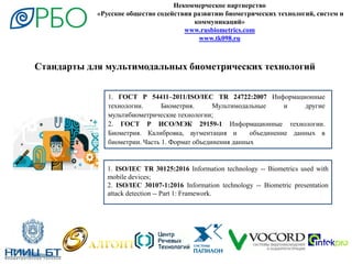Некоммерческое партнерство
«Русское общество содействия развитию биометрических технологий, систем и
коммуникаций»
www.rusbiometrics.com
www.tk098.ru
Стандарты для мультимодальных биометрических технологий
1. ГОСТ Р 54411–2011/ISO/IEC TR 24722:2007 Информационные
технологии. Биометрия. Мультимодальные и другие
мультибиометрические технологии;
2. ГОСТ Р ИСО/МЭК 29159-1 Информационные технологии.
Биометрия. Калибровка, аугментация и объединение данных в
биометрии. Часть 1. Формат объединения данных
1. ISO/IEC TR 30125:2016 Information technology -- Biometrics used with
mobile devices;
2. ISO/IEC 30107-1:2016 Information technology -- Biometric presentation
attack detection -- Part 1: Framework.
 