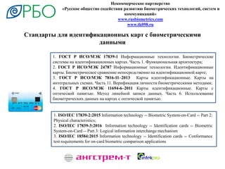 Стандарты для идентификационных карт с биометрическими
данными
Некоммерческое партнерство
«Русское общество содействия развитию биометрических технологий, систем и
коммуникаций»
www.rusbiometrics.com
www.tk098.ru
1. ГОСТ Р ИСО/МЭК 17839-1 Информационные технологии. Биометрические
системы на идентификационных картах. Часть 1. Функциональная архитектура;
2. ГОСТ Р ИСО/МЭК 24787 Информационные технологии. Идентификационные
карты. Биометрическое сравнение непосредственно на идентификационной карте;
3. ГОСТ Р ИСО/МЭК 7816-11–2013 Карты идентификационные. Карты на
интегральных схемах. Часть 11. Верификация личности биометрическими методами;
4. ГОСТ Р ИСО/МЭК 11694-6–2011 Карты идентификационные. Карты с
оптической памятью. Метод линейной записи данных. Часть 6. Использование
биометрических данных на картах с оптической памятью.
1. ISO/IEC 17839-2:2015 Information technology -- Biometric System-on-Card -- Part 2:
Physical characteristics;
2. ISO/IEC 17839-3:2016 Information technology -- Identification cards -- Biometric
System-on-Card -- Part 3: Logical information interchange mechanism
3. ISO/IEC 18584:2015 Information technology -- Identification cards -- Conformance
test requirements for on-card biometric comparison applications
 