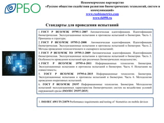 1. ГОСТ Р ИСО/МЭК 19795-1–2007 Автоматическая идентификация. Идентификация
биометрическая. Эксплуатационные испытания и протоколы испытаний в биометрии. Часть 1.
Принципы и структура;
2. ГОСТ Р ИСО/МЭК 19795-2–2008 Автоматическая идентификация. Идентификация
биометрическая. Эксплуатационные испытания и протоколы испытаний в биометрии. Часть 2.
Методы проведения технологического и сценарного испытаний;
3. ГОСТ Р ИСО/МЭК ТО 19795-3–2009 Автоматическая идентификация. Идентификация
биометрическая. Эксплуатационные испытания и протоколы испытаний в биометрии. Часть 3.
Особенности проведения испытаний при различных биометрических модальностях;
4. ГОСТ Р ИСО/МЭК 19795-4–2011 Информационные технологии. Биометрия.
Эксплуатационные испытания и протоколы испытаний в биометрии. Часть 4. Испытания на
совместимость;
5. ГОСТ Р ИСО/МЭК 19795-6–2015 Информационные технологии. Биометрия.
Эксплуатационные испытания и протоколы испытаний в биометрии. Часть 6. Методология
проведения оперативных испытаний.
6. ГОСТ Р ИСО/МЭК 29197 Информационные технологии. Биометрия. Методология
испытаний эксплуатационных характеристик биометрических систем на воздействие условий
окружающей среды (ISO/IEC 29197:2015)
Некоммерческое партнерство
«Русское общество содействия развитию биометрических технологий, систем и
коммуникаций»
www.rusbiometrics.com
www.tk098.ru
1. ISO/IEC AWI TS 21879 Performance requirements and testing of biometrics on mobile devices
Стандарты для проведения испытаний
 