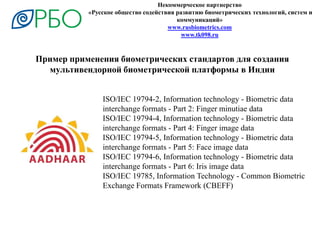 Некоммерческое партнерство
«Русское общество содействия развитию биометрических технологий, систем и
коммуникаций»
www.rusbiometrics.com
www.tk098.ru
Пример применения биометрических стандартов для создания
мультивендорной биометрической платформы в Индии
ISO/IEC 19794-2, Information technology - Biometric data
interchange formats - Part 2: Finger minutiae data
ISO/IEC 19794-4, Information technology - Biometric data
interchange formats - Part 4: Finger image data
ISO/IEC 19794-5, Information technology - Biometric data
interchange formats - Part 5: Face image data
ISO/IEC 19794-6, Information technology - Biometric data
interchange formats - Part 6: Iris image data
ISO/IEC 19785, Information Technology - Common Biometric
Exchange Formats Framework (CBEFF)
 