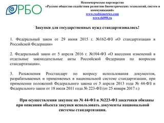 Некоммерческое партнерство
«Русское общество содействия развитию биометрических технологий, систем и
коммуникаций»
www.rusbiometrics.com
www.tk098.ru
1. Федеральный закон от 29 июня 2015 г. №162-ФЗ «О стандартизации в
Российской Федерации»
2. Федеральный закон от 5 апреля 2016 г. №104-ФЗ «О внесении изменений в
отдельные законодательные акты Российской Федерации по вопросам
стандартизации».
3. Разъяснения Росстандарт по вопросу использования документов,
разрабатываемых и применяемых в национальной системе стандартизации, при
применении положений Федерального закона от 5 апреля 2013 года № 44-ФЗ и
Федерального закон от 18 июля 2011 года № 223-ФЗ (от 25 января 2017 г.)
Закупки для государственных нужд стандартизовались!
При осуществлении закупок по № 44-ФЗ и №223-ФЗ заказчики обязаны
при описании объекта закупки использовать документы национальной
системы стандартизации.
 