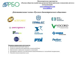 Некоммерческое партнерство
«Русское общество содействия развитию биометрических технологий, систем и
коммуникаций»
www.rusbiometrics.com
www.tk098.ru
Действительные члены «Русского биометрического общества»
Основные направления деятельности:
1. Развитие биометрической отрасли;
2. Развитие национальной нормативно-технической базы;
3. Организация и проведение экспертиз и испытаний;
4. Кооперация в проектах для обеспечения взаимозаменяемости и дальнейшей модернизации;
5. Оказание консультационных услуг.
 