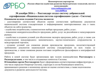 Некоммерческое партнерство
«Русское общество содействия развитию биометрических технологий, систем и
коммуникаций»
www.rusbiometrics.com
www.tk098.ru
30 декабря 2016 г. - Росстандарт создал систему добровольной
сертификации «Национальная система сертификации» (далее - Система)
Основными целями создания Системы являются:
- удостоверение соответствия объектов оценки соответствия требованиям документов
национальной системы стандартизации и информирование заинтересованных лиц о таких
объектах на сайте ведомства;
- содействие потребителям, в компетентном выборе продукции, работ, услуг;
- повышение конкурентоспособности продукции, работ, услуг на российском и международном
рынках;
- содействие в создании условий для обеспечения экспорта продукции, работ, услуг, а также для
осуществления международного экономического, научно-технического сотрудничества и
международной торговли;
- создание условий для снижения рисков производства продукции, несоответствующей
требованиям документов национальной системы стандартизации на всех этапах ее
производства, а также снижения рисков поставки потребителю фальсификата и контрафактной
продукции.
Работа в новой системе будет организована при тесном взаимодействии Росстандарта и
Росаккредитации, в том числе в создаваемых комитетах Системы.
В ближайшее время Росстандартом будет сформирована соответствующая инфраструктура, в
том числе определен Оператор Системы, структура и состав Руководящего комитета,
принимающего решения о назначении органа по оценке соответствия, а также подготовлены
документы в развитие деятельности Системы.
 