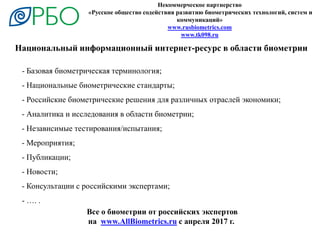 Некоммерческое партнерство
«Русское общество содействия развитию биометрических технологий, систем и
коммуникаций»
www.rusbiometrics.com
www.tk098.ru
Национальный информационный интернет-ресурс в области биометрии
- Базовая биометрическая терминология;
- Национальные биометрические стандарты;
- Российские биометрические решения для различных отраслей экономики;
- Аналитика и исследования в области биометрии;
- Независимые тестирования/испытания;
- Мероприятия;
- Публикации;
- Новости;
- Консультации с российскими экспертами;
- …. .
Все о биометрии от российских экспертов
на www.AllBiometrics.ru с апреля 2017 г.
 