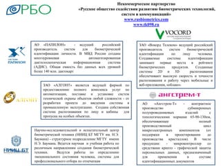 Некоммерческое партнерство
«Русское общество содействия развитию биометрических технологий,
систем и коммуникаций»
www.rusbiometrics.com
www.tk098.ru
АО «ПАПИЛОН» - ведущий российский
производитель систем для биометрической
идентификации личности. В МВД России создана
многоуровневая автоматизированная
дактилоскопическая информационная система
(АДИС). Общая емкость баз данных всех уровней
более 140 млн. дактокарт
ЗАО «АЛГОНТ» является ведущей фирмой по
предоставлению полного комплекса услуг по
автоматизации, поставке и установке систем
технической охраны объектов любой сложности - от
разработки проекта до введения системы в
промышленную эксплуатацию. Создана собственная
система распознавания по лицу и кабины для
пропуска на особых объектах.
Научно-исследовательский и испытательный центр
биометрической техники (НИИЦ БТ МГТУ им. Н.Э.
Баумана) - структурное подразделение МГТУ имени
Н.Э. Баумана. Ведется научная и учебная работа по
различным направлениям создания биометрической
техники. Ведутся работы по определению
эмоционального состояния человека, системы для
профессионального отбора по отпечаткам
ЗАО «Вокорд Телеком» ведущий российский
производитель систем биометрической
идентификации по лицу человека.
Создаваемые системы идентификации
занимают первые места в рейтинге
биометрических продуктов. Созданные
системы 2D и 3D распознавания
обеспечивают высокую скорость и точности
распознавания и работу через мобильные и
веб-приложения, «облако».
АО «Ангстрем-Т» - контрактное
производство субмикронных
полупроводниковых изделий с
топологическими нормами 65-90-130нм,
обеспечивающее полный
производственный цикл
микроэлектронных компонентов (от
поддержки в проектировании до
производства кристаллов). В числе
продукции: - микроконтроллер со
средствами крипто - графической защиты
персональных данных, предназначенный
для применения в составе
идентификационных документов
 
