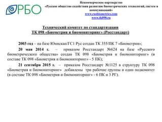 Некоммерческое партнерство
«Русское общество содействия развитию биометрических технологий, систем и
коммуникаций»
www.rusbiometrics.com
www.tk098.ru
2003 год – на базе Юнискан/ГС1 Рус создан ТК 355/ПК 7 «Биометрия»;
20 мая 2014 г. – приказом Росстандарт №624 на базе «Русского
биометрического общества» создан ТК 098 «Биометрия и биомониторинг» (в
составе ТК 098 «Биометрия и биомониторинг» - 5 ПК);
21 сентября 2015 г. – приказом Росстандарт №1125 в структуру ТК 098
«Биометрия и биомониторинг» добавлены три рабочие группы и один подкомитет
(в составе ТК 098 «Биометрия и биомониторинг» - 6 ПК и 3 РГ).
Технический комитет по стандартизации
ТК 098 «Биометрия и биомониторинг» (Росстандарт)
 