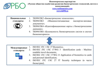 Некоммерческое партнерство
«Русское общество содействия развитию биометрических технологий, систем и
коммуникаций»
www.rusbiometrics.com
www.tk098.ru
Международные
стандарты
Национальные
стандарты
1. ISO/IEC JTC 1/SC 37 Biometrics;
2. ISO/IEC JTC 1/SC 17/WG 3 Identification cards - Machine
readable travel documents;
3. ISO/IEC JTC 1/SC 17/WG 11 Application of biometrics to cards
and personal identification;
4. ISO/IEC JTC 1/SC 27 IT Security techniques (в части
биометрии).
1. ТК098/ПК2 «Биометрические технологии»;
2. ТК098/ПК3 «Машиносчитываемые паспортно-визовые
документы»;
3. ТК098/ПК4 «Идентификационные карты с биометрическими
данными»;
4. ТК098/ПК6 «Безопасность биометрических систем и систем
биомониторинга».
 