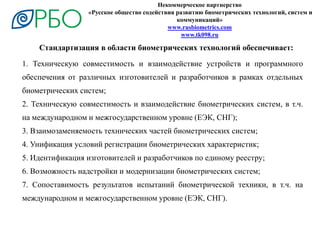 Некоммерческое партнерство
«Русское общество содействия развитию биометрических технологий, систем и
коммуникаций»
www.rusbiometrics.com
www.tk098.ru
1. Техническую совместимость и взаимодействие устройств и программного
обеспечения от различных изготовителей и разработчиков в рамках отдельных
биометрических систем;
2. Техническую совместимость и взаимодействие биометрических систем, в т.ч.
на международном и межгосударственном уровне (ЕЭК, СНГ);
3. Взаимозаменяемость технических частей биометрических систем;
4. Унификация условий регистрации биометрических характеристик;
5. Идентификация изготовителей и разработчиков по единому реестру;
6. Возможность надстройки и модернизации биометрических систем;
7. Сопоставимость результатов испытаний биометрической техники, в т.ч. на
международном и межгосударственном уровне (ЕЭК, СНГ).
Стандартизация в области биометрических технологий обеспечивает:
 