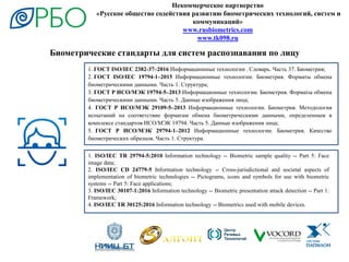 Некоммерческое партнерство
«Русское общество содействия развитию биометрических технологий, систем и
коммуникаций»
www.rusbiometrics.com
www.tk098.ru
1. ГОСТ ISO/IEC 2382-37–2016 Информационные технологии . Словарь. Часть 37. Биометрия;
2. ГОСТ ISO/IEC 19794-1–2015 Информационные технологии. Биометрия. Форматы обмена
биометрическими данными. Часть 1. Структура;
3. ГОСТ Р ИСО/МЭК 19794-5–2013 Информационные технологии. Биометрия. Форматы обмена
биометрическими данными. Часть 5. Данные изображения лица;
4. ГОСТ Р ИСО/МЭК 29109-5–2013 Информационные технологии. Биометрия. Методология
испытаний на соответствие форматам обмена биометрическими данными, определенным в
комплексе стандартов ИСО/МЭК 19794. Часть 5. Данные изображения лица;
5. ГОСТ Р ИСО/МЭК 29794-1–2012 Информационные технологии. Биометрия. Качество
биометрических образцов. Часть 1. Структура.
1. ISO/IEC TR 29794-5:2010 Information technology -- Biometric sample quality -- Part 5: Face
image data;
2. ISO/IEC CD 24779-5 Information technology -- Cross-jurisdictional and societal aspects of
implementation of biometric technologies -- Pictograms, icons and symbols for use with biometric
systems -- Part 5: Face applications;
3. ISO/IEC 30107-1:2016 Information technology -- Biometric presentation attack detection -- Part 1:
Framework;
4. ISO/IEC TR 30125:2016 Information technology -- Biometrics used with mobile devices.
Биометрические стандарты для систем распознавания по лицу
 