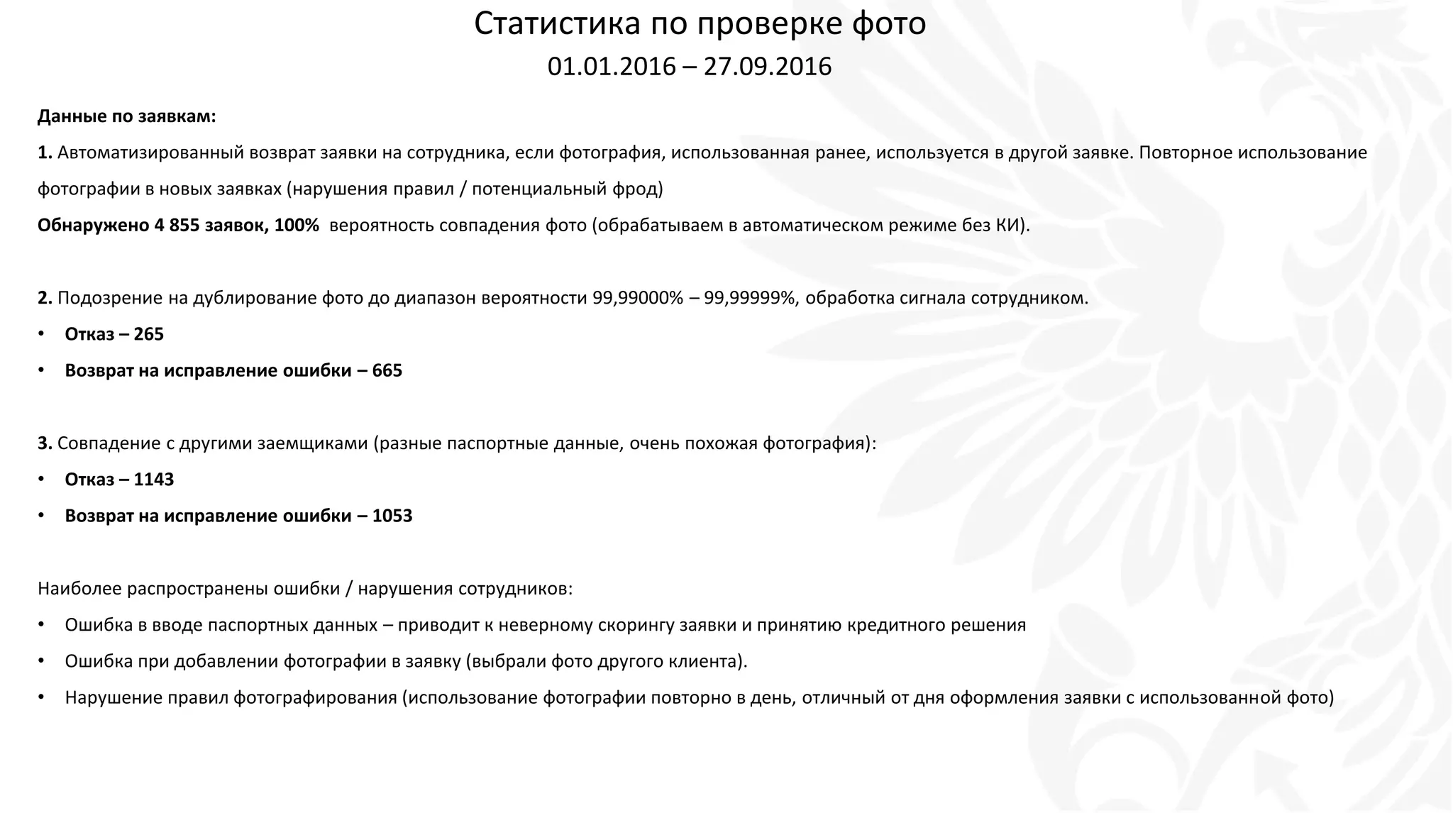 Статистика по проверке фото
01.01.2016 – 27.09.2016
Данные по заявкам:
1. Автоматизированный возврат заявки на сотрудника, если фотография, использованная ранее, используется в другой заявке. Повторное использование
фотографии в новых заявках (нарушения правил / потенциальный фрод)
Обнаружено 4 855 заявок, 100% вероятность совпадения фото (обрабатываем в автоматическом режиме без КИ).
2. Подозрение на дублирование фото до диапазон вероятности 99,99000% – 99,99999%, обработка сигнала сотрудником.
• Отказ – 265
• Возврат на исправление ошибки – 665
3. Совпадение с другими заемщиками (разные паспортные данные, очень похожая фотография):
• Отказ – 1143
• Возврат на исправление ошибки – 1053
Наиболее распространены ошибки / нарушения сотрудников:
• Ошибка в вводе паспортных данных – приводит к неверному скорингу заявки и принятию кредитного решения
• Ошибка при добавлении фотографии в заявку (выбрали фото другого клиента).
• Нарушение правил фотографирования (использование фотографии повторно в день, отличный от дня оформления заявки с использованной фото)
 