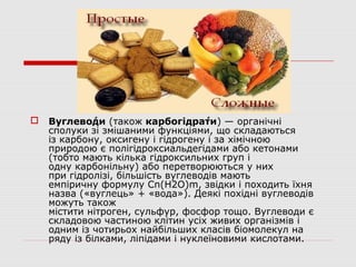  Вуглево́ди (також карбогідра́ти) — органічні
сполуки зі змішаними функціями, що складаються
із карбону, оксигену і гідрогену і за хімічною
природою є полігідроксиальдегідами або кетонами
(тобто мають кілька гідроксильних груп і
одну карбонільну) або перетворюються у них
при гідролізі, більшість вуглеводів мають
емпіричну формулу Cn(H2O)m, звідки і походить їхня
назва («вуглець» + «вода»). Деякі похідні вуглеводів
можуть також
містити нітроген, сульфур, фосфор тощо. Вуглеводи є
складовою частиною клітин усіх живих організмів і
одним із чотирьох найбільших класів біомолекул на
ряду із білками, ліпідами і нуклеїновими кислотами.
 