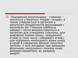  Поширений моносахарид - глюкоза -
міститься у багатьох плодах і ягодах, а
також утворюється в організмі в
результаті розщеплення дисахаридів і
крохмалю їжі. Глюкоза найбільш
швидко і легко використовується в
організмі для утворення глікогену, для
живлення тканин мозку, працюючих
м'язів (у тому числі і серцевого м'яза),
для підтримки необхідного рівня цукру
в крові й створення запасів глікогену
печінки. У всіх випадках при великому
фізичному напруженні глюкоза може
використовуватися, як джерело
енергії.
 